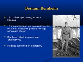 Bertram Bernheim
 1911 : First laparoscopy at Johns
Hopkins

 12mm proctoscope into epigastric incision
on one of Halstead’s patients to stage
pancreatic cancer

 Bernheim called his procedure
‘organoscopy’

 Findings confirmed on laparotomy

 