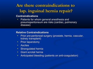 Are there contraindications to
lap. inguinal hernia repair?
Contraindications
• Patients for whom general anesthesia and
pneumoperitoneum are risks (cardiac, pulmonary
disease)
Relative Contraindications
• Prior pre-peritoneal surgery (prostate, hernia, vascular,
kidney transplant)
• Prior laparotomy
• Ascites
• Strangulated hernia
• Giant scrotal hernia
• Anticipated bleeding (patients on anti-coagulation)

 