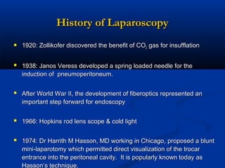 History of Laparoscopy
 1920: Zollikofer discovered the benefit of CO2 gas for insufflation
 1938: Janos Veress developed a spring loaded needle for the
induction of pneumoperitoneum.

 After World War II, the development of fiberoptics represented an
important step forward for endoscopy

 1966: Hopkins rod lens scope & cold light
 1974: Dr Harrith M Hasson, MD working in Chicago, proposed a blunt
mini-laparotomy which permitted direct visualization of the trocar
entrance into the peritoneal cavity. It is popularly known today as
Hasson‘s technique.

 