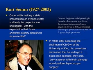 Kurt Semm (1927-2003)
 Once, while making a slide
German Engineer and Gynecologist.
Introduced automatic insufflator,
thermocoagulation ,loop knots,
irrigation device in 1983, performed
endoscopic appendectomy as part of
A gynecologic procedure.

presentation on ovarian cysts;
suddenly the projector was
unplugged - with the
explanation that “such
unethical surgery should not
be presented”


In 1970, after becoming the
chairman of Ob/Gyn at the
University of Kiel, his co-workers
demanded that he undergo a
brain scan because, they said,
“only a person with brain damage
would perform laparoscopic
surgery”

 