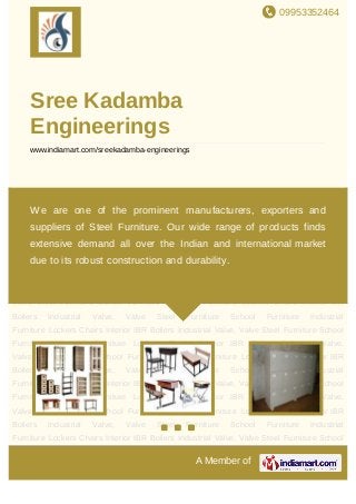 09953352464
A Member of
Sree Kadamba
Engineerings
www.indiamart.com/sreekadamba-engineerings
Steel Furniture School Furniture Industrial Furniture Lockers Chairs Interior IBR
Boilers Industrial Valve, Valve Steel Furniture School Furniture Industrial
Furniture Lockers Chairs Interior IBR Boilers Industrial Valve, Valve Steel Furniture School
Furniture Industrial Furniture Lockers Chairs Interior IBR Boilers Industrial Valve,
Valve Steel Furniture School Furniture Industrial Furniture Lockers Chairs Interior IBR
Boilers Industrial Valve, Valve Steel Furniture School Furniture Industrial
Furniture Lockers Chairs Interior IBR Boilers Industrial Valve, Valve Steel Furniture School
Furniture Industrial Furniture Lockers Chairs Interior IBR Boilers Industrial Valve,
Valve Steel Furniture School Furniture Industrial Furniture Lockers Chairs Interior IBR
Boilers Industrial Valve, Valve Steel Furniture School Furniture Industrial
Furniture Lockers Chairs Interior IBR Boilers Industrial Valve, Valve Steel Furniture School
Furniture Industrial Furniture Lockers Chairs Interior IBR Boilers Industrial Valve,
Valve Steel Furniture School Furniture Industrial Furniture Lockers Chairs Interior IBR
Boilers Industrial Valve, Valve Steel Furniture School Furniture Industrial
Furniture Lockers Chairs Interior IBR Boilers Industrial Valve, Valve Steel Furniture School
Furniture Industrial Furniture Lockers Chairs Interior IBR Boilers Industrial Valve,
Valve Steel Furniture School Furniture Industrial Furniture Lockers Chairs Interior IBR
Boilers Industrial Valve, Valve Steel Furniture School Furniture Industrial
Furniture Lockers Chairs Interior IBR Boilers Industrial Valve, Valve Steel Furniture School
We are one of the prominent manufacturers, exporters and
suppliers of Steel Furniture. Our wide range of products finds
extensive demand all over the Indian and international market
due to its robust construction and durability.
 