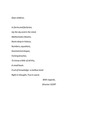 Dear children, 
In farms and factories, 
Up the sky and in the mind. 
Mathematics blooms. 
Roots deep in history; 
Numbers, equations, 
Geometrical shapes, 
Forking braches. 
To know a little of all this, 
A small book. 
Fruit of knowledge- a mellow mind 
Right in thought, True in word, 
With regards, 
Director SCERT 
 