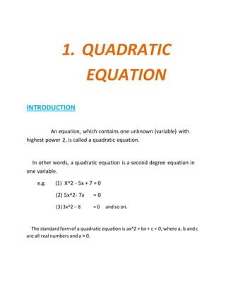 1. QUADRATIC 
EQUATION 
INTRODUCTION 
An equation, which contains one unknown (variable) with 
highest power 2, is called a quadratic equation. 
In other words, a quadratic equation is a second degree equation in 
one variable. 
e.g. (1) X^2 - 5x + 7 = 0 
(2) 5x^2- 7x = 0 
(3) 3x^2 – 8 = 0 and so on. 
The standard form of a quadratic equation is ax^2 + bx + c = 0; where a, b and c 
are all real numbers and a = 0. 
 