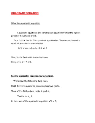 QUADRATIC EQUATION 
What is a quadratic equation 
A quadratic equation is one variable is an equation in which the highest 
power of the variable is two. 
Thus 3x^2 + 2x – 1 = 0 is a quadratic equation in x. The standard form of a 
quadratic equation in one variable is 
Ax^2 + bx + c =0; a, b, c E R, a = 0 
Thus, 5x^2 – 7x +8 = 0 is in standard form 
Here, a = 5, b =- 7, c=8. 
Solving quadratic equation by factorizing. 
We follow the following two rules. 
RULE 1: Every quadratic equation has two roots. 
Thus, x^2 = 16 has two roots, 4 and -4, 
That is x = +_ 4 
In the case of the quadratic equation x^2 = 0, 
 