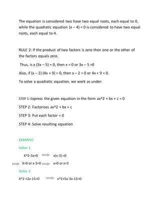 The equation is considered two have two equal roots, each equal to 0, 
while the quadratic equation (x – 4) = 0 is considered to have two equal 
roots, each equal to 4. 
RULE 2: If the product of two factors is zero then one or the other of 
the factors equals zero. 
Thus, is x (3x – 5) = 0, then x = 0 or 3x – 5 =0 
Also, if (x – 2) (4x + 9) = 0, then x – 2 = 0 or 4x + 9 = 0. 
To solve a quadratic equation, we work as under: 
STEP 1: Express the given equation in the form ax^2 + bx + c = 0 
STEP 2: Factorises ax^2 + bx + c 
STEP 3: Put each factor = 0 
STEP 4: Solve resulting equation 
EXAMPLE: 
Solve: 1 
X^2-3x=0 x(x-3) =0 
X=0 or x-3=0 x=0 or x=3 
Solve: 2 
X^2 +2x-15=0 x^2+5x-3x-15=0 
 