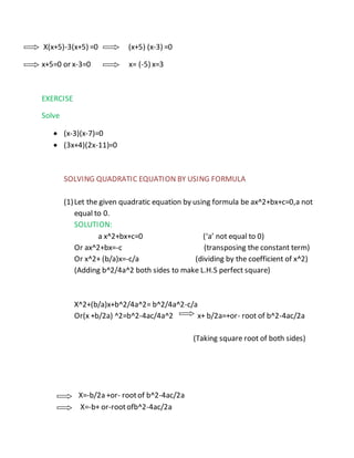 X(x+5)-3(x+5) =0 (x+5) (x-3) =0 
x+5=0 or x-3=0 x= (-5) x=3 
EXERCISE 
Solve 
 (x-3)(x-7)=0 
 (3x+4)(2x-11)=0 
SOLVING QUADRATIC EQUATION BY USING FORMULA 
(1) Let the given quadratic equation by using formula be ax^2+bx+c=0,a not 
equal to 0. 
SOLUTION: 
a x^2+bx+c=0 (‘a’ not equal to 0) 
Or ax^2+bx=-c (transposing the constant term) 
Or x^2+ (b/a)x=-c/a (dividing by the coefficient of x^2) 
(Adding b^2/4a^2 both sides to make L.H.S perfect square) 
X^2+(b/a)x+b^2/4a^2= b^2/4a^2-c/a 
Or(x +b/2a) ^2=b^2-4ac/4a^2 x+ b/2a=+or- root of b^2-4ac/2a 
(Taking square root of both sides) 
X=-b/2a +or- root of b^2-4ac/2a 
X=-b+ or-root ofb^2-4ac/2a 
 