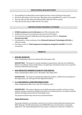 EDUCATIONAL QUALIFICATIONS
 Pursuing MCA from Bharathiar University(Second Year, School of Distance Education)
 BCA from AJK College of Arts & Science, Bharathiar University(2008-2011 with 72.2 % marks)
 Plus Two (Kerala State Educational Board,2006-2008 with 70.8 % marks)
 SSLC (Kerala State Board ,2006 with 86.5 % marks)
CERTIFICATIONS/TRAININGS ATTENDED
 ISTQB Foundation Level Certification from ITB in December 2012
 HealthCare Domain Level Certification (Level-I) from UST-Global
 Got rewarded on Quarter3 R&R (Rewards & Recognitions) 2013 on “Passionate
Entrepreneurship”
 Participated in a 3 day workshop at Nest (Network Systems & Technologies (P) Ltd) on
software testing
 Pursuing a course on “Web Component development using JAVA and J2EE “from NIIT,
Trivandrum
PROJECTS
 HCR SBC MANDATE
Client: Independence Blue Cross-March 2012-November 2012
DESCRIPTION: - The project to include mandatory requirements under the new HealthCare
Reform Law (Obama Care) in United States. An application developed so that users can get the
Summary of Benefits and Coverage.
 NON-MIGRATED MEMBER ELIGIBLITY WEB SERVICE
Client: Independence Blue Cross- December 2012-May 2013
DESCRIPTION: - The project to identify Non-Migrated members, a Web-Service developed so
that applications can call to get the Non-Migrated members.
 F-11 ESB SERVICE LAYER IMPLEMENTATION
Client: Independence Blue Cross- June 2013-February 2014
DESCRIPTION: - The project objective was to Build and expose reusable, real-time services
using an enterprise system bus (ESB) for the Blue Core transformation, in accordance with the
Interface Strategy produced by the Technology Tower.
The project involved many web-services mentioned below-
Claims Web Service
The project objective is to develop a web service to retrieve claims detail and summary from
MHS, Planmate, CIS (IBC Applications) and AEDW (IBC data ware house) for a requesting
application. The requesting application may require a summary of a claim for a member, or
 