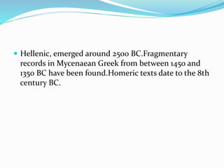  Hellenic, emerged around 2500 BC.Fragmentary
records in Mycenaean Greek from between 1450 and
1350 BC have been found.Homeric texts date to the 8th
century BC.
 