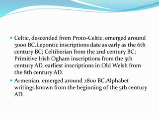 Celtic, descended from Proto-Celtic, emerged around
3000 BC.Lepontic inscriptions date as early as the 6th
century BC; Celtiberian from the 2nd century BC;
Primitive Irish Ogham inscriptions from the 5th
century AD, earliest inscriptions in Old Welsh from
the 8th century AD.
 Armenian, emerged around 2800 BC.Alphabet
writings known from the beginning of the 5th century
AD.
 