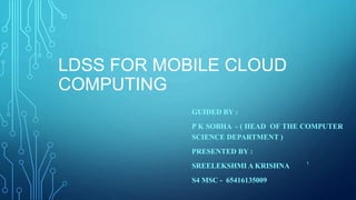 LDSS FOR MOBILE CLOUD
COMPUTING
GUIDED BY :
P K SOBHA - ( HEAD OF THE COMPUTER
SCIENCE DEPARTMENT )
PRESENTED BY :
SREELEKSHMI A KRISHNA
S4 MSC - 65416135009
1
 