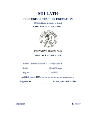MILLATH 
COLLEGE OF TEACHER EDUCATION 
(Affiliated to the University of Kerala) 
SOORANAD, KOLLAM – 690 522 
INNOVATIVE LESSON PLAN 
B.Ed. COURSE 2013 - 2014 
Name of Student Teacher : Sreelekshmi S 
Subject : Social Science 
Reg.No : 13375026 
Certified Record Of ……………………………….....…… 
Register No. ………………………for the year 2013 - 2014 
Examiner Lecturer 
 