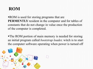 ROM
ROM is used for storing programs that are
PERMENTLY resident in the computer and for tables of
constants that do not change in value once the production
of the computer is completed.
The ROM portion of main memory is needed for storing
an initial program called bootstrap loader, witch is to start
the computer software operating when power is turned off
 