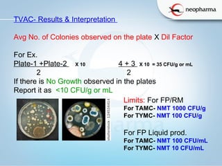   
Limits: For FP/RM
For TAMC- NMT 1000 CFU/g
For TYMC- NMT 100 CFU/g
For FP Liquid prod.
For TAMC- NMT 100 CFU/mL
For TYMC- NMT 10 CFU/mL
TVAC- Results & Interpretation
Avg No. of Colonies observed on the plate X Dil Factor
For Ex.
Plate-1 +Plate-2 X 10 4 + 3 X 10  = 35 CFU/g or mL
2 2
If there is No Growth observed in the plates
Report it as <10 CFU/g or mL
 