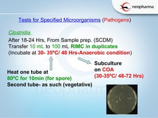   
Tests for Specified Microorganisms (Pathogens)
Clostridia
After 18-24 Hrs, From Sample prep. (SCDM)
Transfer 10 mL to 100 mL RIMC in duplicates
(Incubate at 30- 35ºC/ 48 Hrs-Anaerobic condition)
Subculture 
on COA
(30-35ºC/ 48-72 Hrs)
Heat one tube at 
80ºC for 10min (for spore)
Second tube- as such (vegetative)
 