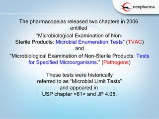 The pharmacopeias released two chapters in 2006
entitled
“Microbiological Examination of Non-
Sterile Products: Microbial Enumeration Tests” (TVAC)
and
“Microbiological Examination of Non-Sterile Products: Tests
for Specified Microorganisms.” (Pathogens)
These tests were historically
referred to as “Microbial Limit Tests”
and appeared in
USP chapter <61> and JP 4.05.
 