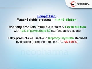   
Sample Size  
Water Soluble products – 1 in 10 dilution 
Non fatty products insoluble in water- 1 in 10 dilution
with 1g/L of polysorbate 80 (surface active agent)
Fatty products – Dissolve in Isopropyl myristate sterilized
by filtration (if req, heat up to 40°C-NMT45°C)
 