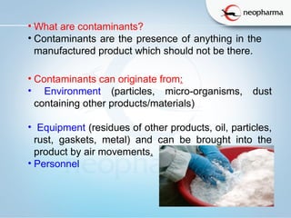 • What are contaminants?
• Contaminants are the presence of anything in the
manufactured product which should not be there.
• Contaminants can originate from:
• Environment (particles, micro-organisms, dust
containing other products/materials)
• Equipment (residues of other products, oil, particles,
rust, gaskets, metal) and can be brought into the
product by air movements.
• Personnel
 