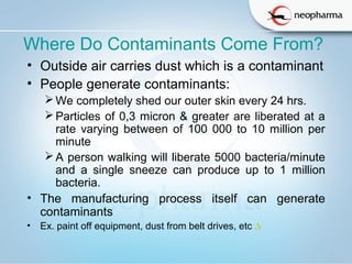  
Where Do Contaminants Come From?
• Outside air carries dust which is a contaminant
• People generate contaminants:
We completely shed our outer skin every 24 hrs.
Particles of 0,3 micron & greater are liberated at a
rate varying between of 100 000 to 10 million per
minute
A person walking will liberate 5000 bacteria/minute
and a single sneeze can produce up to 1 million
bacteria.
• The manufacturing process itself can generate
contaminants
• Ex. paint off equipment, dust from belt drives, etc ∆
 