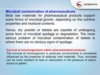   
Microbial contamination of pharmaceuticals
Most raw materials for pharmaceutical products support
some forms of microbial growth, depending on the nutritive
properties and moisture contents.
Hence, dry powder or tablets are capable of undergoing
some form of microbial spoilage or degradation. The more
serious problem of microbial contamination of tablets is
where there are no obvious signs of spoilage;
Survival of microorganisms within pharmaceutical products
The survival of microorganism in particular environments is sometimes
influenced by the presence of relatively inert materials. Thus, microbes
can be more resistant to heat or desiccation in the presence of starch,
acacia or gelatin.
 