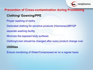   
Prevention of Cross-contamination during Processing
Clothing/ Gowning/PPE
Proper washing of cloths
Dedicated clothing for sensitive products (Hormones)/BP/GP
separate washing facility
Minimize the exposed body surfaces
Clothing/Linen should be changed after every product change over
Utilities 
Ensure monitoring of Water/Compressed air on a regular basis
 