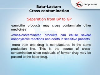   
Bata-Lactam
Cross contamination
Separation from BP to GP
-penicillin products may cross contaminate other
medicines
-cross-contaminated products can cause severe
anaphylactic reactions and death in sensitive patients
-more than one drug is manufactured in the same
production line. This is the source of cross-
contamination since residuals of former drug may be
passed to the latter drug.
 