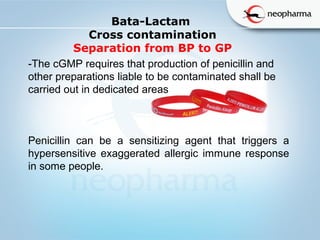   
Bata-Lactam
Cross contamination
Separation from BP to GP
-The cGMP requires that production of penicillin and
other preparations liable to be contaminated shall be
carried out in dedicated areas
Penicillin can be a sensitizing agent that triggers a
hypersensitive exaggerated allergic immune response
in some people.
 