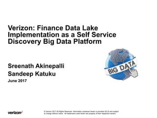 Confidential and proprietary materials for authorized Verizon personnel and outside agencies only. Use, disclosure or
distribution of this material is not permitted to any unauthorized persons or third parties except by written agreement.
Verizon: Finance Data Lake
Implementation as a Self Service
Discovery Big Data Platform
Sreenath Akinepalli
Sandeep Katuku
June 2017
© Verizon 2017 All Rights Reserved. Information contained herein is provided AS IS and subject
to change without notice. All trademarks used herein are property of their respective owners.
 