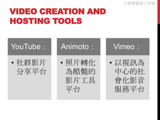 小麥梗資訊工作室

VIDEO CREATION AND
HOSTING TOOLS


YouTube：   Animoto：   Vimeo：

• 社群影片     • 照片轉化     • 以視訊為
  分享平台       為酷斃的       中心的社
             影片工具       會化影音
             平台         服務平台
 