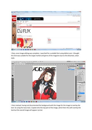 I then, once image editing was complete, I searched for a suitable font using dafont.com. I thought
this font was suitable for the target market and genre of the magazine due to the distorted, urban
style.




I then realised, having not discontented the background with the image for the image to overlay the
text. So using the lasso tool, I copied onto the top part of the image, which then this with overlay the
text but the overall image will appear normal.
 