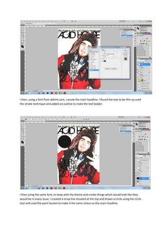 I then, using a font from dafont.com, I wrote the main headline. I found the text to be thin so used
the stroke technique and added an outline to make the text bolder.




I then using the same font, to keep with the theme and create things which would look like they
would be in every issue, I created a strap line situated at the top and drawn a circle using the circle
tool and used the paint bucket to make it the same colour as the main headline.
 