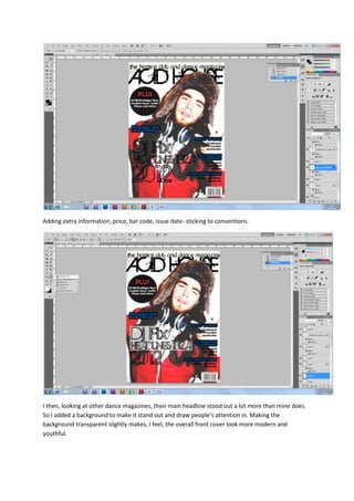 Adding extra information, price, bar code, issue date- sticking to conventions.




I then, looking at other dance magazines, their main headline stood out a lot more than mine does.
So I added a background to make it stand out and draw people’s attention in. Making the
background transparent slightly makes, I feel, the overall front cover look more modern and
youthful.
 
