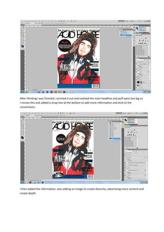 After thinking I was finished, I printed it out and realised the main headline and puff were too big so
I resizes this and added a strap line at the bottom to add more information and stick to the
conventions.




I then added the information, also adding an image to create diversity, advertising more content and
create depth.
 