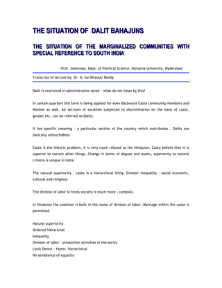 THE SITUATION OF DALIT BAHAJUNSTHE SITUATION OF DALIT BAHAJUNS
THE SITUATION OF THE MARGINALIZED COMMUNITIES WITHTHE SITUATION OF THE MARGINALIZED COMMUNITIES WITH
SPECIAL REFERENCE TO SOUTH INDIASPECIAL REFERENCE TO SOUTH INDIA
- Prof. Sreenivas, Dept. of Political Science, Osmania University, Hyderabad
Transcript of lecture by: Dr. N. Sai Bhaskar Reddy
Dalit is restricted in administrative sense – what do we mean by this?
In certain quarters this term is being applied for even Backward Caste community members and
Women as well. All sections of societies subjected to discrimination on the basis of caste,
gender etc. can be referred as Dalits.
It has specific meaning – a particular section of the country which contributes – Dalits are
basically untouchables.
Caste is the historic problem, it is very much related to the Hinduism. Caste beliefs that it is
superior to certain other things. Change in terms of degree and assets, superiority to natural
criteria is unique in India.
The natural superiority – caste is a hierarchical thing. Greater inequality – social economic,
cultural and religious.
The division of labor in hindu society is much more – complex.
In Hinduism the casteism is built in the name of division of labor. Marriage within the caste is
permitted.
Natural superiority
Ordered hierarichal
Inequality
Division of labor – production activities in the socity
Louis Demor – Homo- hierarchical
No semblence of equality
 