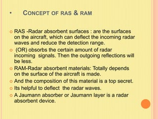 • CONCEPT OF RAS & RAM
 RAS -Radar absorbent surfaces : are the surfaces
on the aircraft, which can deflect the incoming radar
waves and reduce the detection range.
 (OR) obsorbs the certain amount of radar
incoming signals. Then the outgoing reflections will
be less.
 RAM-Radar absorbent materials: Totally depends
on the surface of the aircraft is made.
 And the composition of this material is a top secret.
 Its helpful to deflect the radar waves.
 A Jaumann absorber or Jaumann layer is a radar
absorbent device.
 