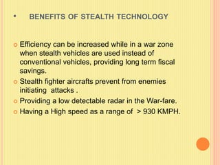 • BENEFITS OF STEALTH TECHNOLOGY
 Efficiency can be increased while in a war zone
when stealth vehicles are used instead of
conventional vehicles, providing long term fiscal
savings.
 Stealth fighter aircrafts prevent from enemies
initiating attacks .
 Providing a low detectable radar in the War-fare.
 Having a High speed as a range of > 930 KMPH.
 