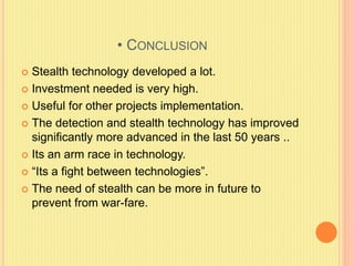 • CONCLUSION
 Stealth technology developed a lot.
 Investment needed is very high.
 Useful for other projects implementation.
 The detection and stealth technology has improved
significantly more advanced in the last 50 years ..
 Its an arm race in technology.
 “Its a fight between technologies”.
 The need of stealth can be more in future to
prevent from war-fare.
 