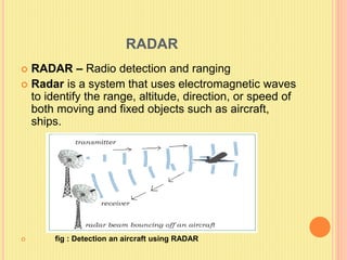 RADAR
 RADAR – Radio detection and ranging
 Radar is a system that uses electromagnetic waves
to identify the range, altitude, direction, or speed of
both moving and fixed objects such as aircraft,
ships.
 fig : Detection an aircraft using RADAR
 