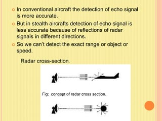  In conventional aircraft the detection of echo signal
is more accurate.
 But in stealth aircrafts detection of echo signal is
less accurate because of reflections of radar
signals in different directions.
 So we can’t detect the exact range or object or
speed.
Radar cross-section.
Fig: concept of radar cross section.
 