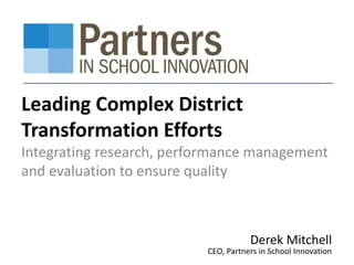 Leading Complex District 
Transformation Efforts 
Integrating research, performance management 
and evaluation to ensure quality 
Derek Mitchell 
CEO, Partners in School Innovation 
 