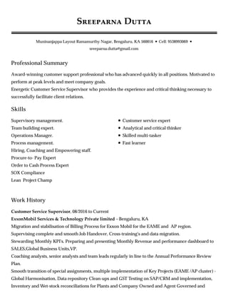 Professional Summary
Skills
Work History
S D
Muninanjappa Layout Ramamurthy Nagar, Bengaluru, KA 560016 • Cell: 9538993069 •
sreeparna.dutta@gmail.com
Award-winning customer support professional who has advanced quickly in all positions. Motivated to
perform at peak levels and meet company goals.
Energetic Customer Service Supervisor who provides the experience and critical thinking necessary to
successfully facilitate client relations.
Supervisory management.
Team building expert.
Operations Manager.
Process management.
Hiring, Coaching and Empowering staff.
Procure-to- Pay Expert
Order to Cash Process Expert
SOX Compliance
Lean Project Champ
Customer service expert
Analytical and critical thinker
Skilled multi-tasker
Fast learner
Customer Service Supervisor, 08/2016 to Current
ExxonMobil Services & Technology Private limited – Bengaluru, KA
Migration and stabilisation of Billing Process for Exxon Mobil for the EAME and AP region.
Supervising complete and smooth Job Handover, Cross-training's and data migration.
Stewarding Monthly KPI's. Preparing and presenting Monthly Revenue and performance dashboard to
SALES,Global Business Units,VP.
Coaching analysts, senior analysts and team leads regularly in line to the Annual Performance Review
Plan.
Smooth transition of special assignments, multiple implementation of Key Projects (EAME /AP cluster) -
Global Harmonisation, Data repository Clean-ups and GST Testing on SAP/CRM and implementation,
Inventory and Wet-stock reconciliations for Plants and Company Owned and Agent Governed and
 