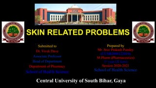 SKIN RELATED PROBLEMS
Submitted to
Dr. Vivek Dave
Associate Professor
Head of Department
Department of Pharmacy
School of Health Science
Prepared by
Mr. Sree Prakash Pandey
(CUSB2006122010)
M.Pharm (Pharmaceutics)
1st year (II Sem)
Session 2020-2021
School of Health Science
Central University of South Bihar, Gaya
 