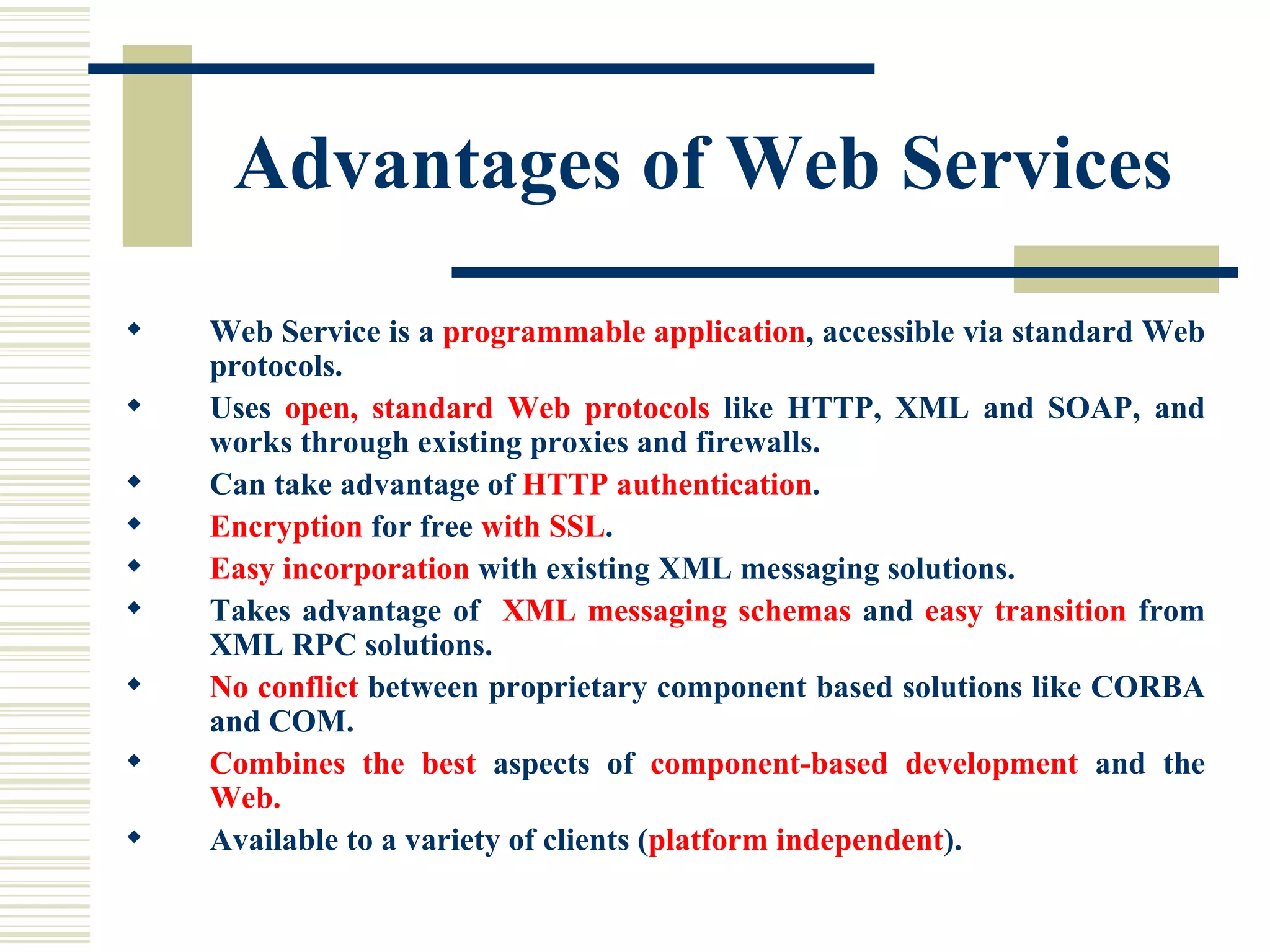 Advantages of Web Services Web Service is a  programmable application , accessible via standard Web protocols. Uses  open, standard Web protocols  like HTTP, XML and SOAP, and works through existing proxies and firewalls. Can take advantage of  HTTP authentication . Encryption  for free  with SSL . Easy incorporation  with existing XML messaging solutions. Takes advantage of  XML messaging schemas  and  easy transition  from XML RPC solutions. No conflict  between proprietary component based solutions like CORBA and COM. Combines the best  aspects of  component-based development  and the  Web. Available to a variety of clients ( platform independent ). 