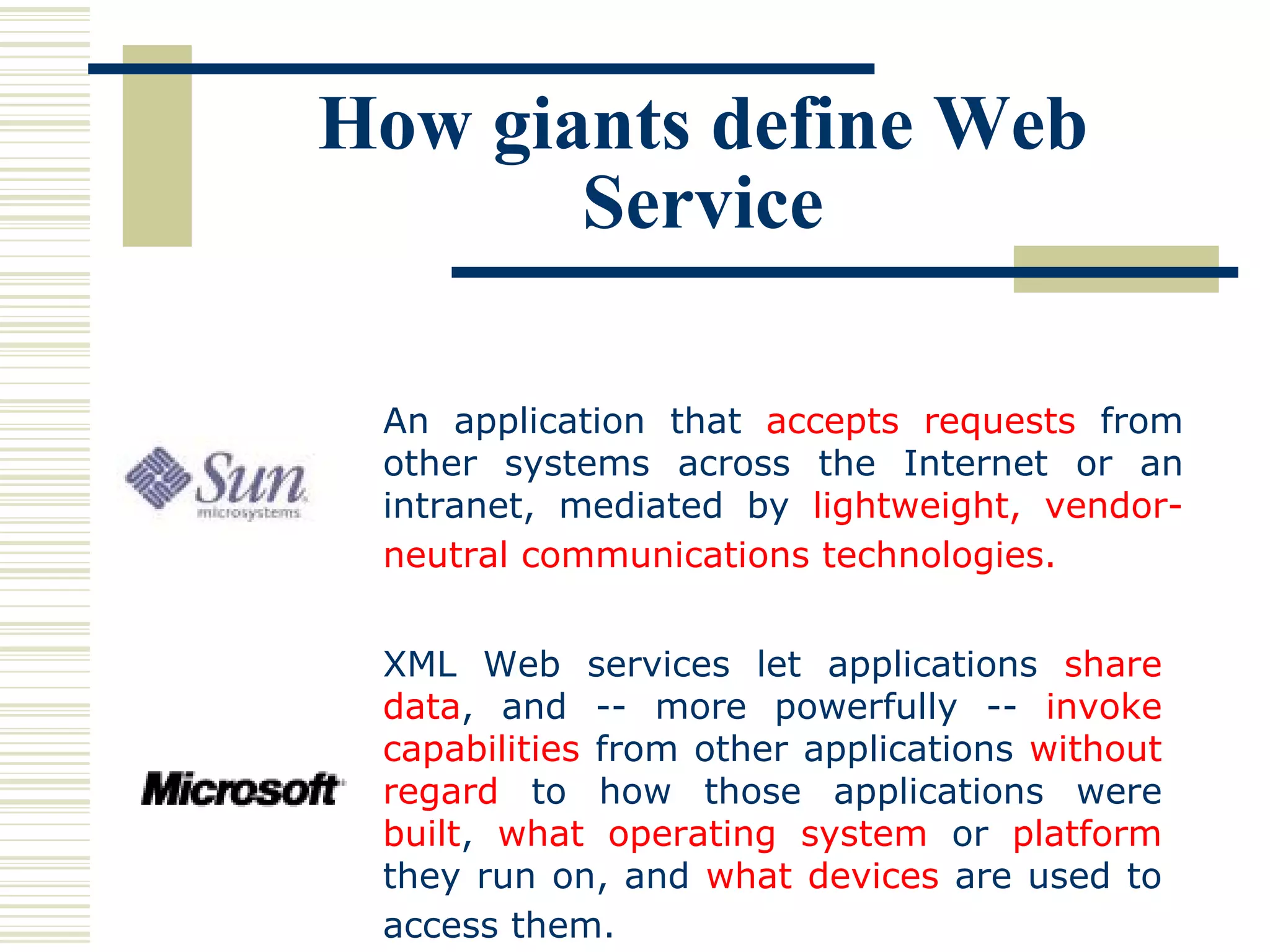 How giants define Web Service XML Web services let applications  share data , and -- more powerfully --  invoke capabilities  from other applications  without regard  to how those applications were  built ,  what operating system  or  platform  they run on, and  what devices  are used to access them.   An application that  accepts requests  from other systems across the Internet or an intranet, mediated by  lightweight, vendor-neutral communications technologies.   