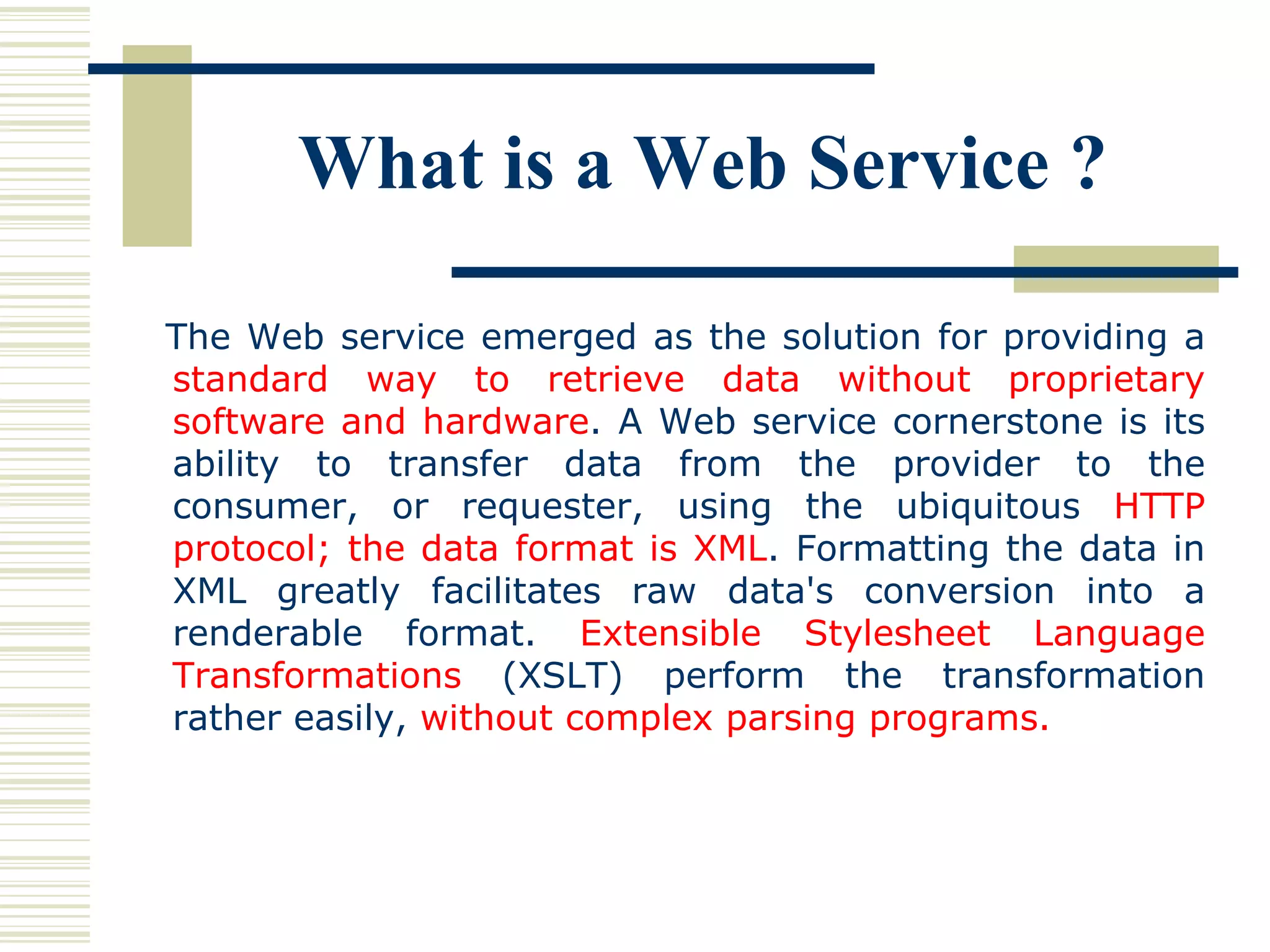 The Web service emerged as the solution for providing a  standard way to retrieve data without proprietary software and hardware . A Web service cornerstone is its ability to transfer data from the provider to the consumer, or requester, using the ubiquitous  HTTP protocol; the data format is XML . Formatting the data in XML greatly facilitates raw data's conversion into a renderable format.  Extensible Stylesheet Language Transformations  (XSLT) perform the transformation rather easily,  without complex parsing programs.   What is a Web Service ? 