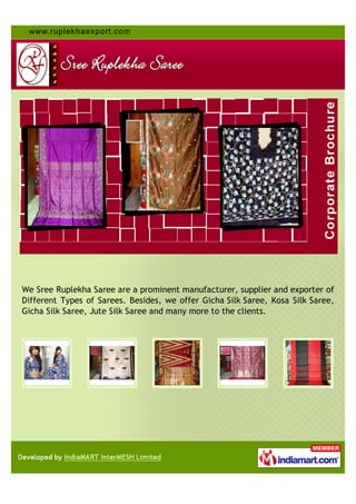 We Sree Ruplekha Saree are a prominent manufacturer, supplier and exporter of
Different Types of Sarees. Besides, we offer Gicha Silk Saree, Kosa Silk Saree,
Gicha Silk Saree, Jute Silk Saree and many more to the clients.
 