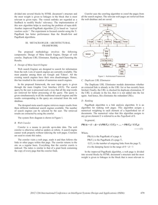 divided into several blocks by HTML document’s structure and
the most weight is given to linkages in the block that is most
relevant to given topic. The visited outlinks are regarded as a
feedback to modify blocks’ relevancy. The implementation of
this new algorithm helps in resolving the problem of topic-drift.
Another improved PageRank algorithm [2] is based on “topical
random surfer”. The experiment in focused crawler using the T-
PageRank has better performance than the Breath-first and
PageRank algorithms.
III. METACRAWLER - ARCHITECTURAL
FRAMEWORK
The proposed methodology involves the following
components: Design of Meta Search Engine, Design of web
crawler, Duplicate URL Eliminator, Ranking and Clustering the
Results.
A. Design of Meta Search Engine
Web search Engines are designed to search for information
from the web. Lots of search engines are currently available. The
most popular among them are Google and Yahoo!. All the
existing search engines have their own disadvantages. Hence,
this has resulted in the creation of numerous search engines.
In the proposed framework, the user input query is given
through the main Graphic User Interface (GUI). The search
query by the user is processed such a way that all the stop words
are removed for better processing of the query. The query is
given simultaneously in all the traditional search engines and the
results corresponding to the query are extracted from the web
database.
The designed meta search engine retrieves major results from
three different traditional search engines available. The number
of search engines can be selected by the user. The retrieved
results are extracted by using the crawler.
The system flow diagram is shown in Figure 1.
B. Web Crawler
Crawler is a means to provide up-to-date data. The web
crawler is otherwise called as spiders or robots. A search engine
cannot work properly without indexing the web pages. Crawlers
are used to create this index.
The crawler visits a web page, reads it and then follows the
links to other pages within that page. The crawler returns to the
site on a regular basis. Everything that the crawler crawls is
indexed. The index is similar to that of a giant book containing
the copy of every page that the crawler finds.
Crawler uses the crawling algorithm to crawl the pages from
all the search engines. The relevant web pages are retrieved from
the web database and are saved.
Figure 1: Architectural Framework
C. Duplicate URL Eliminator
The Duplicate URL Eliminator module determines whether
an extracted link is already in the URL list or has recently been
fetched. Finally, the URL is checked for duplicate elimination. If
the URL is already in the list, then it is not added into the list
again. And hence, this eliminates the redundant URLs.
D. Ranking
PageRank algorithm is a link analysis algorithm. It is an
algorithm for ranking web pages. This algorithm assigns a
numerical weighting to each element of a hyperlinked set of
documents. The numerical value that this algorithm assigns to
any given element E is referred to as the PageRank of E.
In general,
PR(A) = (1 – d) + d (PR(T1) / C(T1) + …. + PR(Tn) / C(Tn))
-------(1)
Where,
PR(A) is the PageRank of a page A
PR(T1) is the PageRank of a page T1
C(T1) is the number of outgoing links from the page T1
d is the damping factor in the range of 0 < d < 1
In the improved PageRank algorithm, a web page is divided
into several blocks by HTML document’s structure and the most
weight is given to linkages in the block that is most relevant to
2012 12th International Conference on Intelligent Systems Design and Applications (ISDA) 479
 