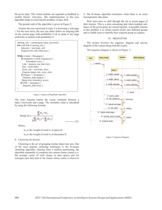 the given topic. The visited outlinks are regarded as feedback to
modify blocks’ relevancy. The implementation of this new
algorithm helps in resolving the problem of topic drift.
The pseudo code of the algorithm is given in Figure 2.
Assume the user interested in topic k is browsing a web page
i. For the next move, the user can either follow an outgoing link
on the current page with probability (1-d) or jump to any page
uniformly at random with probability d.
Figure 2: Improved PageRank Algorithm
The sim() function returns the cosine similarity between a
topic’s keywords and a page. The similarity value is calculated
by using the following formula.
------------ (2)
Where,
wqi is the weight of word wi in query Q
wdi is the weight of word wi in document D
E. Clustering the Results
Clustering is the act of grouping similar object into sets. One
of the most popular clustering techniques is the K-means
clustering algorithm. Starting from a random partitioning, the
algorithm repeatedly (i) computes the current cluster centers (i.e.
the average vector of each cluster in data space) and (ii)
reassigns each data item to the cluster whose centre is closest to
it. The K-means algorithm terminates when there is no more
reassignments take place.
Web users have to shift through the list to locate pages of
their interest. This is a time-consuming task when multiple sub-
topics of the given query are mixed together. A possible solution
to this problem is to cluster search results into different groups
and to enable users to identify their required group at a glance.
IV. PROTOTYPE
The section involves the sequence diagram and activity
diagram of the system along with the results.
The sequence diagram is shown in Figure. 3.
parseq
/user /meta crawler /system /Web Database
1 : search()
2 : search_google() 3 : search_google()
4 : search_yahoo() 5 : search_yahoo()
6 : search_altavista() 7 : search_altavista()
8 : results
9 : search_results
10 : calc_relevancy() 11 : relevancy()
12 : relevant web pages
13 : calc_rank() 14 : ranking()
15 : highest ranked pages
16 : combine_search_results()
17 : cluster()
18 : clustered results
Figure 3: Sequence Diagram
Starting_urls = searchengine (topic_keyword);
For each link in starting_urls {
linkscore = sim (topic, url)
Enqueue (list, link, linkscore); }
While (visited < Maxpages) {
If (multiplies (visited, frequency)) {
Recompute score; }
Link = dequeue_top_link (list);
Doc = fetch (link);
Score_sim = sim (topic, doc);
Enqueue (pages, doc, score_sim);
If (#pages >= maxpages) {
Dequeue_links (pages); }
Merge (list, links(doc), score);
If (#list > maxpages) {
Dequeue_links (list); }
}
480 2012 12th International Conference on Intelligent Systems Design and Applications (ISDA)
 