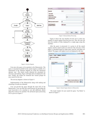 Figure 4: Activity Diagram
User gives the query to be searched to the Metacrawler. The
query is executed in parallel in the search engines available. It is
represented in the sequence diagram by using the interaction
operator ‘par’. The search results obtained are calculated for
relevancy and ranking. Pages with high rank are displayed to the
user. Finally, the results are clustered into various groups for
easy search for the user.
The activity diagram is shown in Figure 4.
Implementation of the Metacrawler along with ranking and
clustering of results are obtained.
User can provide the query through the main GUI of the
Metacrawler. User can filter the search process by providing the
exact keywords to be searched or can add additional details
about the words to be searched. The advanced query processing
GUI is given in Figure 5.
Figure 5 Advanced Query Processing
Figure 6 shows the user interface for the user to select any
number of search engines from the given list. Also, the user can
limit the number of links displayed in a single page using this
interface.
After the query is processed, it is given to all the search
engines and the search results are retrieved. The relevancy of the
pages is calculated based on input query and the web pages are
ranked. The pages with highest score are displayed to the user.
Figure 6: Search Engine Selector in Metacrawler
The result window for user search for query ‘Taj Mahal’ is
shown in Figure 7.
2012 12th International Conference on Intelligent Systems Design and Applications (ISDA) 481
 