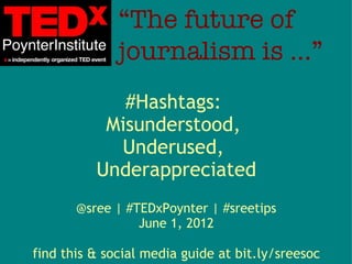 “The future of
              journalism is …”
             #Hashtags:
           Misunderstood,
            Underused,
          Underappreciated
       @sree | #TEDxPoynter | #sreetips
                 June 1, 2012

find this & social media guide at bit.ly/sreesoc
 