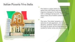 Italian Pizzeria Viva Italia

Viva Italia is a place where it's a pleasure to
spend time with family and friends, to
organize a banquet or to discuss business
with a colleague during lunch. This is a place
where every fan of Italian cuisine should
visit!

The menu "Viva Italia" presents a rich
selection of cold appetizers, hot dishes,
desserts, authentic Italian pasta and risotto,
the taste of which will be emphasized by
wonderful Italian wines and other drinks.
 